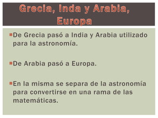 De Grecia pasó a India y Arabia utilizado 
para la astronomía. 
De Arabia pasó a Europa. 
En la misma se separa de la astronomía 
para convertirse en una rama de las 
matemáticas. 
 
