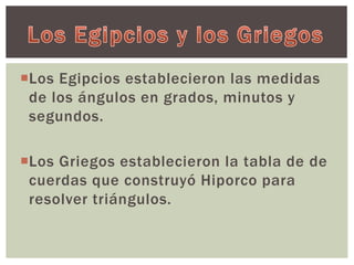 Los Egipcios establecieron las medidas 
de los ángulos en grados, minutos y 
segundos. 
Los Griegos establecieron la tabla de de 
cuerdas que construyó Hiporco para 
resolver triángulos. 
 