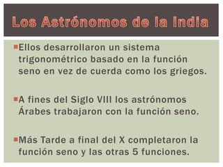 Ellos desarrollaron un sistema 
trigonométrico basado en la función 
seno en vez de cuerda como los griegos. 
A fines del Siglo VIII los astrónomos 
Árabes trabajaron con la función seno. 
Más Tarde a final del X completaron la 
función seno y las otras 5 funciones. 
 