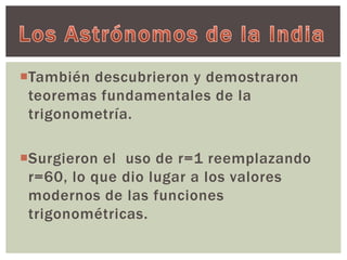 También descubrieron y demostraron 
teoremas fundamentales de la 
trigonometría. 
Surgieron el uso de r=1 reemplazando 
r=60, lo que dio lugar a los valores 
modernos de las funciones 
trigonométricas. 
 