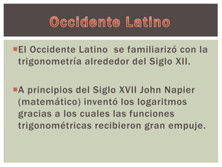 El Occidente Latino se familiarizó con la 
trigonometría alrededor del Siglo XII. 
A principios del Siglo XVII John Napier 
(matemático) inventó los logaritmos 
gracias a los cuales las funciones 
trigonométricas recibieron gran empuje. 
 