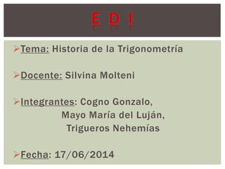 Tema: Historia de la Trigonometría 
Docente: Silvina Molteni 
Integrantes: Cogno Gonzalo, 
Mayo María del Luján, 
Trigueros Nehemías 
Fecha: 17/06/2014 
 