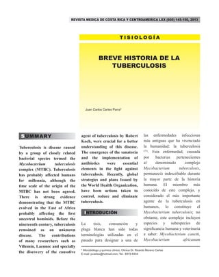 BREVE HISTORIA DE LA
TUBERCULOSIS
Juan Carlos Cartes Parra*
SUMMARY
Tuberculosis is disease caused
by a group of closely related
bacterial species termed the
Mycobacterium tuberculosis
complex (MTBC). Tuberculosis
has probably affected humans
for millennia, although the
time scale of the origin of the
MTBC has not been agreed.
There is strong evidence
demonstrating that the MTBC
evolved in the East of Africa
probably affecting the first
ancestral hominids. Before the
nineteenth century, tuberculosis
remained as an unknown
disease. The contributions
of many researchers such as
Villemin, Laennec and specially
the discovery of the causative
agent of tuberculosis by Robert
Koch, were crucial for a better
understanding of this disease.
The emergence of the sanatoria
and the implementation of
antibiotics were essential
elements in the fight against
tuberculosis. Recently, global
strategies and plans Issued by
the World Health Organization,
have been actions taken to
control, reduce and eliminate
tuberculosis.
INTRODUCIÓN
La tisis, consunción y
plaga blanca han sido todas
terminologías utilizadas en el
pasado para designar a una de
las enfermedades infecciosas
más antiguas que ha vivenciado
la humanidad: la tuberculosis
(35)
. Esta enfermedad, causada
por bacterias pertenecientes
al denominado complejo
Mycobacterium tuberculosis,
permaneció indescifrable durante
la mayor parte de la historia
humana. El miembro más
conocido de este complejo, y
considerado el más importante
agente de la tuberculosis en
humanos, lo constituye el
Mycobacterium tuberculosis; no
obstante, este complejo incluyen
especies y subespecies de
significancia humana y veterinaria
a saber: Mycobacterium canetti,
Mycobacterium africanum
T I S I O L O G Í A
REVISTA MEDICA DE COSTA RICA Y CENTROAMERICA LXX (605) 145-150, 2013
* Microbiólogo y químico clínico. Clínica Dr. Ricardo Moreno Cañas
E-mail: jccartes@hotmail.com; Tel.: 8372-8334
 