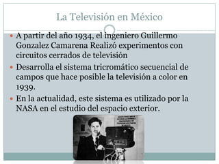 La Televisión en México
 A partir del año 1934, el ingeniero Guillermo
Gonzalez Camarena Realizó experimentos con
circuitos cerrados de televisión
 Desarrolla el sistema tricromático secuencial de
campos que hace posible la televisión a color en
1939.
 En la actualidad, este sistema es utilizado por la
NASA en el estudio del espacio exterior.
 
