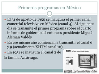 Primeros programas en México
 El 31 de agosto de 1950 se inaugura el primer canal
comercial televisivo en México (canal 4). Al siguiente
día se transmite el primer programa sobre el cuarto
informe de gobierno del entonces presidente Miguel
Alemán Valdés
 En ese mismo año comienzan a transmitir el canal 6
y 9 (actualmente XHTM canal 10)
 En 1951 se inaugura el canal 2 de
la familia Azcárraga.
 