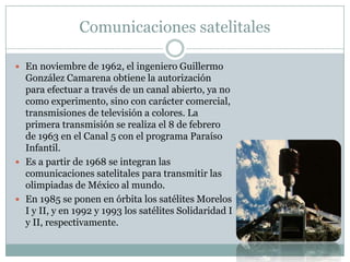 Comunicaciones satelitales
 En noviembre de 1962, el ingeniero Guillermo
González Camarena obtiene la autorización
para efectuar a través de un canal abierto, ya no
como experimento, sino con carácter comercial,
transmisiones de televisión a colores. La
primera transmisión se realiza el 8 de febrero
de 1963 en el Canal 5 con el programa Paraíso
Infantil.
 Es a partir de 1968 se integran las
comunicaciones satelitales para transmitir las
olimpiadas de México al mundo.
 En 1985 se ponen en órbita los satélites Morelos
I y II, y en 1992 y 1993 los satélites Solidaridad I
y II, respectivamente.
 
