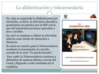 La alfabetización y telesecundaria
• En 1965 se emprende la alfabetización por
televisión, es decir, la televisión educativa,
poniéndose en práctica por la SEP con la
que mil quinientas personas aprenden a
leer y escribir.
• En 1967 se empieza a utilizar la televisión
abierta como medio de educación a
distancia.
• Se inicia en nuestro país la Telesecundaria
mediante la transmisión en circuito
cerrado de la serie “Yo puedo hacerlo”.
• Para 1968, la Telesecundaria comienza a
difundirse de manera abierta a través del
Canal 5 llegando a ocho entidades de la
república.
 