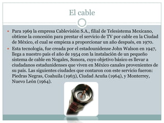 El cable
 Para 1969 la empresa Cablevisión S.A., filial de Telesistema Mexicano,
obtiene la concesión para prestar el servicio de TV por cable en la Ciudad
de México, el cual se empieza a proporcionar un año después, en 1970.
 Esta tecnología, fue creada por el estadounidense John Walson en 1947,
llega a nuestro país el año de 1954 con la instalación de un pequeño
sistema de cable en Nogales, Sonora, cuyo objetivo básico es llevar a
ciudadanos estadunidenses que viven en México canales provenientes de
su país. Las siguientes ciudades que contaron con este servicio fueron:
Piedras Negras, Coahuila (1963), Ciudad Acuña (1964), y Monterrey,
Nuevo León (1964).
 