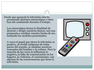 Desde que apareció la televisión esta ha
presentado distintos estereotipos y estos
han ido cambiando durante el tiempo.
Los estereotipos tienen la finalidad de
destruir o dirigir nuestros deseos, son una
propuesta a cambiar nuestra forma de ser,
imitando los modelos presentados.
A veces el papel que ejerce la televisión es
positivo, al recibir imágenes de todas
partes del mundo, se amplían nuestros
conceptos del hombre y su cultura. Pero la
mayoría de las veces la influencia es
negativa, la falta de comunicación en los
hogares, la violencia, el consumismo, son
algunas de las consecuencias que tiene la
televisión.
 