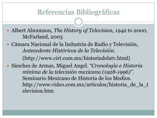 Referencias Bibliográficas
 Albert Abramson, The History of Television, 1942 to 2000,
McFarland, 2003
 Cámara Nacional de la Industria de Radio y Televisión,
Antecedente Históricos de la Televisión.
(http://www.cirt.com.mx/historiadelatv.html)
 Sánchez de Armas, Miguel Angel. “Cronología e Historia
mínima de la televisión mexicana (1928-1996)”.
Seminario Mexicano de Historia de los Medios.
http://www.video.com.mx/articulos/historia_de_la_t
elevision.htm
 