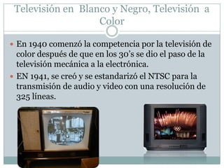  En 1940 comenzó la competencia por la televisión de
color después de que en los 30’s se dio el paso de la
televisión mecánica a la electrónica.
 EN 1941, se creó y se estandarizó el NTSC para la
transmisión de audio y video con una resolución de
325 líneas.
Televisión en Blanco y Negro, Televisión a
Color
 