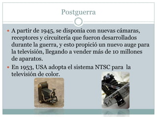 Postguerra
 A partir de 1945, se disponía con nuevas cámaras,
receptores y circuitería que fueron desarrollados
durante la guerra, y esto propició un nuevo auge para
la televisión, llegando a vender más de 10 millones
de aparatos.
 En 1953, USA adopta el sistema NTSC para la
televisión de color.
 