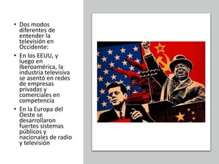 • Dos modos
diferentes de
entender la
televisión en
Occidente:
• En los EEUU, y
luego en
Iberoamérica, la
industria televisiva
se asentó en redes
de empresas
privadas y
comerciales en
competencia
• En la Europa del
Oeste se
desarrollaron
fuertes sistemas
públicos y
nacionales de radio
y televisión
 