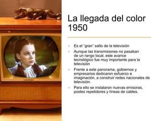 La llegada del color
1950
 Es el “gran” salto de la televisión
 Aunque las transmisiones no pasaban
de un rango local, este avance
tecnológico fue muy importante para la
televisión
 Frente a este panorama, gobiernos y
empresarios dedicaron esfuerzo e
imaginación, a construir redes nacionales de
televisión.
 Para ello se instalaron nuevas emisoras,
postes repetidores y líneas de cables.
 