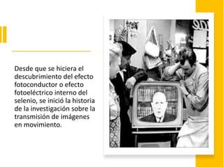 Desde que se hiciera el
descubrimiento del efecto
fotoconductor o efecto
fotoeléctrico interno del
selenio, se inició la historia
de la investigación sobre la
transmisión de imágenes
en movimiento.
 