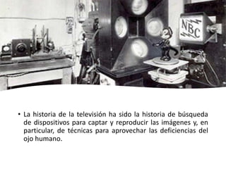 • La historia de la televisión ha sido la historia de búsqueda
de dispositivos para captar y reproducir las imágenes y, en
particular, de técnicas para aprovechar las deficiencias del
ojo humano.
 