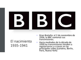 El nacimiento
1935-1941
 Gran Bretaña: el 2 de noviembre de
1936, la BBC comenzó sus
transmisiones.
 Hacia mediados de la década de
1930 las transmisiones tienden a
regularizarse y a crecer en las
principales urbes (Londres, Berlín,
París, Nueva York)
 