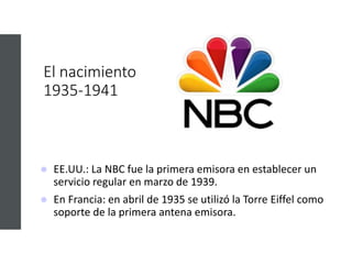 El nacimiento
1935-1941
 EE.UU.: La NBC fue la primera emisora en establecer un
servicio regular en marzo de 1939.
 En Francia: en abril de 1935 se utilizó la Torre Eiffel como
soporte de la primera antena emisora.
 