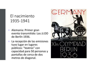 El nacimiento
1935-1941
 Alemania: Primer gran
evento transmitido: Los JJ.OO
de Berlín 1936.
 La recepción de las emisiones
tuvo lugar en lugares
públicos: “teatros” con
capacidad para 50 personas y
pantallas de cerca de dos
metros de diagonal.
 