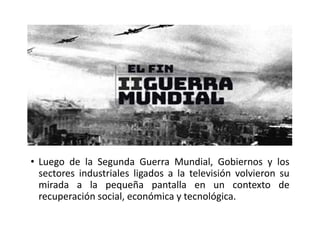 • Luego de la Segunda Guerra Mundial, Gobiernos y los
sectores industriales ligados a la televisión volvieron su
mirada a la pequeña pantalla en un contexto de
recuperación social, económica y tecnológica.
 