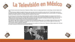 Los 2 Primeros caminos de la Historia de la Televisión en México, fueron en su etapa experimental, la cual se llega a remontar desde el año
1934.
Un hombre llamado Guillermo González Camarena, quien para ese momento se trató de un joven de unos 17 años de edad, quien era un
estudiante del Instituto Politécnico Nacional, realizaba los experimentos con un sistema de televisión de un circuito cerrado, en un laboratorio
pequeño que estaba colocado en las instalaciones de la estación de radio XEFO.
En el transcurso de muchos años, el ingeniero llamado Guillermo González Camarena estaba trabajando con el equipo que él mismo ha
llegado a construir y en el año 1939, es cuando logra inventar en ese mismo año su propio sistema híbrido de televisión a color en el cual, en
comparación de los demás sistemas que habían sido propuestos, pudo lograr adaptarse a los sistemas de blanco y negro que para ese
entonces existían usando el Sistema Tricromático de Secuencia de Campos.
Este ingeniero, logra obtener la patente por su invento tanto en las regiones de México como en los Estados Unidos de América el día 19 de
agosto del año 1940 como el Adaptador Cromoscópico para todos los equipos de Televisión que en el idioma inglés se le conoce como
“Chromoscopic adapter for television equipment”.
Ahora vamos a ver una pequeña lista de todos los eventos que han sucedido en la Historia de la Televisión en México desde el año 1934 que
es cuando comenzó los inicios de las transmisiones televisivas.
 
