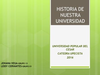 HISTORIA DE
NUESTRA
UNIVERSIDAD
UNIVERSIDAD POPULAR DEL
CESAR
CATEDRA UPECISTA
2016
JOHANA VEGA-GRUPO 13
LEIDY CERVANTES-GRUPO 01
 