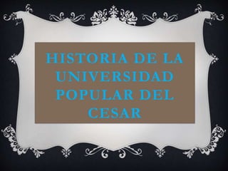 HISTORIA DE LA
UNIVERSIDAD
POPULAR DEL
CESAR
 