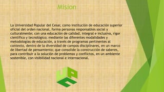 Mision
La Universidad Popular del Cesar, como institución de educación superior
oficial del orden nacional, forma personas responsables social y
culturalmente; con una educación de calidad, integral e inclusiva, rigor
científico y tecnológico; mediante las diferentes modalidades y
metodologías de educación, a través de programas pertinentes al
contexto, dentro de la diversidad de campos disciplinares, en un marco
de libertad de pensamiento; que consolide la construcción de saberes,
para contribuir a la solución de problemas y conflictos, en un ambiente
sostenible, con visibilidad nacional e internacional.
 