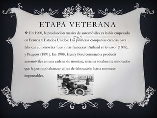 ETAPA VETERANA
 En 1900, la producción masiva de automóviles ya había empezado
en Francia y Estados Unidos. Las primeras compañías creadas para
fabricar automóviles fueron las francesas Panhard et levassor (1889),
y Peugeot (1891). En 1908, Henry Ford comenzó a producir
automóviles en una cadena de montaje, sistema totalmente innovador
que le permitió alcanzar cifras de fabricación hasta entonces
impensables.
 