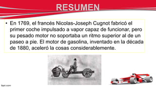 • En 1769, el francés Nicolas-Joseph Cugnot fabricó el
primer coche impulsado a vapor capaz de funcionar, pero
su pesado motor no soportaba un ritmo superior al de un
paseo a pie. El motor de gasolina, inventado en la década
de 1880, aceleró la cosas considerablemente.
 