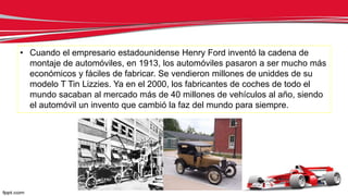 • Cuando el empresario estadounidense Henry Ford inventó la cadena de
montaje de automóviles, en 1913, los automóviles pasaron a ser mucho más
económicos y fáciles de fabricar. Se vendieron millones de uniddes de su
modelo T Tin Lizzies. Ya en el 2000, los fabricantes de coches de todo el
mundo sacaban al mercado más de 40 millones de vehículos al año, siendo
el automóvil un invento que cambió la faz del mundo para siempre.
 