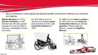 • Otros inventores en otros lugares del planeta también comenzaron a fabricar sus versiones
con mejoras.
William Murdoch en 1774 y
Richard Trevithick en 1801.
Este tipo de vehículos poseían
mejoras en lo que se refiere a
manubrio, velocidades y frenos
(de mano).
En 1815 salió a la luz un
vehículo que utilizaba aceite
para propulsar el motor, una
locomotora eléctrica en
1838.
En 1860 uno con motor a carbón y
en 1870 nació uno con motor de
combustión interna que utilizaba
gasolina (‘’Primer coche de
Marcus’’, creado por Siegfried
Marcus).
 