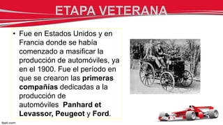 • Fue en Estados Unidos y en
Francia donde se había
comenzado a masificar la
producción de automóviles, ya
en el 1900. Fue el período en
que se crearon las primeras
compañías dedicadas a la
producción de
automóviles Panhard et
Levassor, Peugeot y Ford.
 