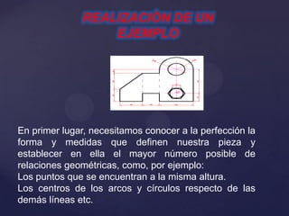 REALIZACIÒN DE UN
EJEMPLO
En primer lugar, necesitamos conocer a la perfección la
forma y medidas que definen nuestra pieza y
establecer en ella el mayor número posible de
relaciones geométricas, como, por ejemplo:
Los puntos que se encuentran a la misma altura.
Los centros de los arcos y círculos respecto de las
demás líneas etc.
 
