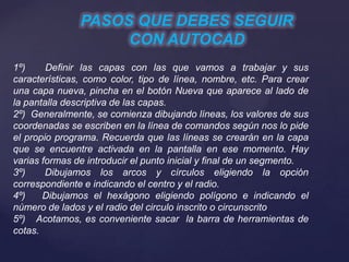PASOS QUE DEBES SEGUIR
CON AUTOCAD
1º) Definir las capas con las que vamos a trabajar y sus
características, como color, tipo de línea, nombre, etc. Para crear
una capa nueva, pincha en el botón Nueva que aparece al lado de
la pantalla descriptiva de las capas.
2º) Generalmente, se comienza dibujando líneas, los valores de sus
coordenadas se escriben en la línea de comandos según nos lo pide
el propio programa. Recuerda que las líneas se crearán en la capa
que se encuentre activada en la pantalla en ese momento. Hay
varias formas de introducir el punto inicial y final de un segmento.
3º) Dibujamos los arcos y círculos eligiendo la opción
correspondiente e indicando el centro y el radio.
4º) Dibujamos el hexágono eligiendo polígono e indicando el
número de lados y el radio del circulo inscrito o circunscrito
5º) Acotamos, es conveniente sacar la barra de herramientas de
cotas.
 