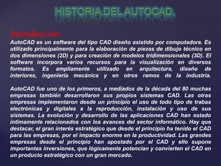 Introducción
AutoCAD es un software del tipo CAD diseño asistido por computadora. Es
utilizado principalmente para la elaboración de piezas de dibujo técnico en
dos dimensiones (2D) y para creación de modelos tridimensionales (3D). El
software incorpora varios recursos para la visualización en diversos
formatos. Es ampliamente utilizado en arquitectura, diseño de
interiores, ingeniería mecánica y en otros ramos de la industria.
AutoCAD fue uno de los primeros, a mediados de la década del 80 muchas
empresas también desarrollaron sus propios sistemas CAD. Las otras
empresas implementaron desde un principio el uso de todo tipo de trabas
electrónicas y digitales a la reproducción, instalación y uso de sus
sistemas. La evolución y desarrollo de las aplicaciones CAD han estado
íntimamente relacionados con los avances del sector informático. Hay que
destacar, el gran interés estratégico que desde el principio ha tenido el CAD
para las empresas, por el impacto enorme en la productividad. Las grandes
empresas desde el principio han apostado por el CAD y ello supone
importantes inversiones, que lógicamente potencian y convierten el CAD en
un producto estratégico con un gran mercado.
 