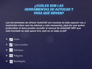 Las herramientas de ofrecer AutoCAD son muchas en este espacio voy a
mostrarles cómo usar las básicas y más necesarias, para los que quiera
profundizar el tema pueden acceder al manual de AutoCAD 2007 que
está montado en este space live, este es un atajo al pdf.
 Línea.
 Línea auxiliar.
 Poli línea.
 Polígono.
 Rectángulo.
 