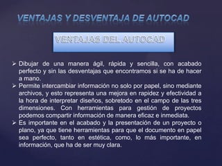  Dibujar de una manera ágil, rápida y sencilla, con acabado
perfecto y sin las desventajas que encontramos si se ha de hacer
a mano.
 Permite intercambiar información no solo por papel, sino mediante
archivos, y esto representa una mejora en rapidez y efectividad a
la hora de interpretar diseños, sobretodo en el campo de las tres
dimensiones. Con herramientas para gestión de proyectos
podemos compartir información de manera eficaz e inmediata.
 Es importante en el acabado y la presentación de un proyecto o
plano, ya que tiene herramientas para que el documento en papel
sea perfecto, tanto en estética, como, lo más importante, en
información, que ha de ser muy clara.
 