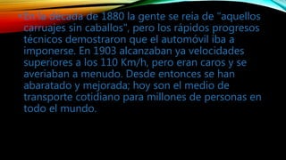 •En la década de 1880 la gente se reía de "aquellos
carruajes sin caballos", pero los rápidos progresos
técnicos demostraron que el automóvil iba a
imponerse. En 1903 alcanzaban ya velocidades
superiores a los 110 Km/h, pero eran caros y se
averiaban a menudo. Desde entonces se han
abaratado y mejorada; hoy son el medio de
transporte cotidiano para millones de personas en
todo el mundo.
 