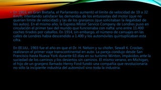 • En 1903, en Gran Bretaña, el Parlamento aumentó el límite de velocidad de 19 a 32
Km/h, intentando satisfacer las demandas de los entusiastas del motor (que no
querían límite de velocidad) y las de los granjeros (que solicitaban la ilegalidad de
los autos). En el mismo año, la Express Motor Service Company de Londres puso en
circulación el primer taxi del mundo que funcionaba con nafta: uno entre 11.400
coches tirados por caballos. En 1914, sin embargo, el número de carruajes en las
calles de Londres había descendido a 1.400 y los automóviles quintuplicaban esta
cifra.
En EE.UU., 1903 fue el año en que el Dr. H. Nelson y su chofer, Sewall K. Crocker,
realizaron el primer viaje transcontinental en auto. La pareja condujo desde San
Francisco hasta Nueva York durante 63 días en su turismo Winton, impávidos ante la
suciedad de los caminos y los desiertos sin caminos. El mismo verano, en Michigan,
el hijo de un granjero llamado Henry Ford fundó una compañía que revolucionaría
no sólo la incipiente industria del automóvil sino toda la industria.
 