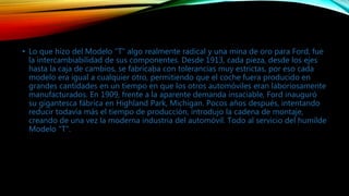 • Lo que hizo del Modelo "T" algo realmente radical y una mina de oro para Ford, fue
la intercambiabilidad de sus componentes. Desde 1913, cada pieza, desde los ejes
hasta la caja de cambios, se fabricaba con tolerancias muy estrictas, por eso cada
modelo era igual a cualquier otro, permitiendo que el coche fuera producido en
grandes cantidades en un tiempo en que los otros automóviles eran laboriosamente
manufacturados. En 1909, frente a la aparente demanda insaciable, Ford inauguró
su gigantesca fábrica en Highland Park, Michigan. Pocos años después, intentando
reducir todavía más el tiempo de producción, introdujo la cadena de montaje,
creando de una vez la moderna industria del automóvil. Todo al servicio del humilde
Modelo "T".
 