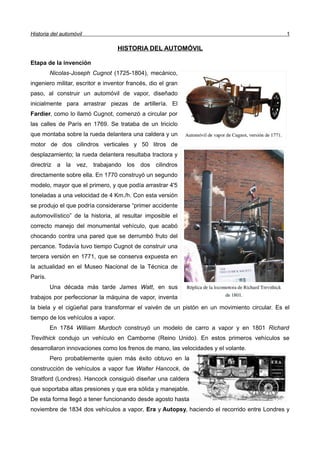 Historia del automóvil 1
HISTORIA DEL AUTOMÓVIL
Etapa de la invención
Nicolas-Joseph Cugnot (1725-1804), mecánico,
ingeniero militar, escritor e inventor francés, dio el gran
paso, al construir un automóvil de vapor, diseñado
inicialmente para arrastrar piezas de artillería. El
Fardier, como lo llamó Cugnot, comenzó a circular por
las calles de París en 1769. Se trataba de un triciclo
que montaba sobre la rueda delantera una caldera y un
motor de dos cilindros verticales y 50 litros de
desplazamiento; la rueda delantera resultaba tractora y
directriz a la vez, trabajando los dos cilindros
directamente sobre ella. En 1770 construyó un segundo
modelo, mayor que el primero, y que podía arrastrar 4'5
toneladas a una velocidad de 4 Km./h. Con esta versión
se produjo el que podría considerarse “primer accidente
automovilístico” de la historia, al resultar imposible el
correcto manejo del monumental vehículo, que acabó
chocando contra una pared que se derrumbó fruto del
percance. Todavía tuvo tiempo Cugnot de construir una
tercera versión en 1771, que se conserva expuesta en
la actualidad en el Museo Nacional de la Técnica de
París.
Una década más tarde James Watt, en sus
trabajos por perfeccionar la máquina de vapor, inventa
la biela y el cigüeñal para transformar el vaivén de un pistón en un movimiento circular. Es el
tiempo de los vehículos a vapor.
En 1784 William Murdoch construyó un modelo de carro a vapor y en 1801 Richard
Trevithick condujo un vehículo en Camborne (Reino Unido). En estos primeros vehículos se
desarrollaron innovaciones como los frenos de mano, las velocidades y el volante.
Pero probablemente quien más éxito obtuvo en la
construcción de vehículos a vapor fue Walter Hancock, de
Stratford (Londres). Hancock consiguió diseñar una caldera
que soportaba altas presiones y que era sólida y manejable.
De esta forma llegó a tener funcionando desde agosto hasta
noviembre de 1834 dos vehículos a vapor, Era y Autopsy, haciendo el recorrido entre Londres y
 