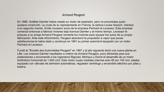 Armand Peugeot
En 1886, Gottlieb Daimler había creado su motor de explosión, pero no encontraba quien
quisiera construirlo. La viuda de su representante en Francia, la señora Louise Sarazin, interesó
a su segundo marido, Emile Levassor socio de la empresa Panhard et Levassor. Esta empresa
comenzó entonces a fabricar motores bajo licencia Daimler y al mismo tiempo, Levassor le
propuso a su amigo Armand Peugeot venderle los motores para equipar los autos de su propia
fabricación. Ante este ofrecimiento, Peugeot abandonó la propulsión a vapor que pocas
satisfacciones le había dado y construyó en 1891 su primer automóvil equipado con un motor
Panhard et Levassor.
Fundó la "Societé des Automobiles Peugeot" en 1897 y al año siguiente abrió una nueva planta en
Lille. Los motores Daimler resultaban a criterio de Armand Peugeot, poco eficientes para sus
pretensiones y encomendó a los ingenieros Rigoulot, Michaux y Doriot el desarrollo de un motor
bicilíndrico horizontal de 1.645 cm3. Este motor cuyas medidas internas eran 85 por 145 mm, estaba
equipado con válvulas de admisión automáticas, regulador centrifugo y encendido eléctrico por pilas y
bobina.
 