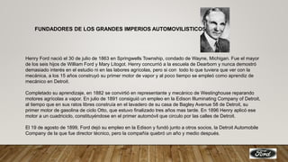 FUNDADORES DE LOS GRANDES IMPERIOS AUTOMOVILISTICOS
Henry Ford nació el 30 de julio de 1863 en Springwells Township, condado de Wayne, Michigan. Fue el mayor
de los seis hijos de William Ford y Mary Litogot. Henry concurrió a la escuela de Dearborn y nunca demostró
demasiado interés en el estudio ni en las labores agrícolas, pero si con todo lo que tuviera que ver con la
mecánica, a los 15 años construyó su primer motor de vapor y al poco tiempo se empleó como aprendiz de
mecánico en Detroit.
Completado su aprendizaje, en 1882 se convirtió en representante y mecánico de Westinghouse reparando
motores agrícolas a vapor. En julio de 1891 consiguió un empleo en la Edison Illuminating Company of Detroit,
al tiempo que en sus ratos libres construía en el lavadero de su casa de Bagley Avenue 58 de Detroit, su
primer motor de gasolina de ciclo Otto, que estuvo finalizado tres años mas tarde. En 1896 Henry aplicó ese
motor a un cuadriciclo, constituyéndose en el primer automóvil que circulo por las calles de Detroit.
El 19 de agosto de 1899, Ford dejó su empleo en la Edison y fundó junto a otros socios, la Detroit Automobile
Company de la que fue director técnico, pero la compañía quebró un año y medio después.
 