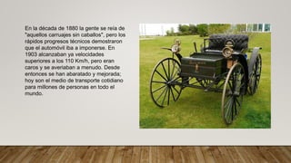 En la década de 1880 la gente se reía de
"aquellos carruajes sin caballos", pero los
rápidos progresos técnicos demostraron
que el automóvil iba a imponerse. En
1903 alcanzaban ya velocidades
superiores a los 110 Km/h, pero eran
caros y se averiaban a menudo. Desde
entonces se han abaratado y mejorada;
hoy son el medio de transporte cotidiano
para millones de personas en todo el
mundo.
 