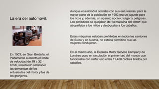 La era del automóvil.
Aunque el automóvil contaba con sus entusiastas, para la
mayor parte de la población en 1903 era un juguete para
los ricos y, además, un aparato nocivo, vulgar y peligroso.
Los periódicos se quejaban de "la máquina del terror" que
atropellaba a los niños y desbocaba a los caballos.
Estas máquinas estaban prohibidas en todos los cantones
de Suiza y en Austria, no estaba permitido que las
mujeres condujeran.
En 1903, en Gran Bretaña, el
Parlamento aumentó el límite
de velocidad de 19 a 32
Km/h, intentando satisfacer
las demandas de los
entusiastas del motor y las de
los granjeros.
En el mismo año, la Express Motor Service Company de
Londres puso en circulación el primer taxi del mundo que
funcionaba con nafta: uno entre 11.400 coches tirados por
caballos.
 