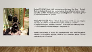 DAIMLER BENZ. Hacia 1880 los ingenieros alemanes Karl Benz y Gottlieb
Daimler, trabajando cada uno por su cuenta, desarrollaron el primer motor
de nafta. En 1885 Karl Benz construyó este frágil triciclo motorizado, primer
automóvil con motor de gasolina.
NICOLAS CUGNOT. Primer vehículo de carretera movido por una máquina
de vapor. El soldado francés Nicolás Cugnot construyó un carro
autopropulsado para arrastrar "cañones". Alcanzaba unos 5 Km/h y cada
10 minutos tenía que detenerse para dar presión.---
PANHARD-LEVASSOR. Hacia 1890 dos franceses, René Panhard y Emile
Levassor, construyeron el primer coche de motor delantero, es decir, con la
misma disposición de hoy.
 