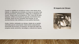 El imperio de Citroen
Cuando un apellido se convierte en marca, entra dentro de la
historia. Lo relevante es el símbolo en el que se convierte, fruto
del reconocimiento, permanencia y reflejo de su adaptación al
mundo. Citroën entró en la historia en 1919. Cerca de 90 años
después, la Marca acompaña los grandes movimientos de la
sociedad, dentro de sus corrientes más diversas, en sus
acontecimientos más cotidianos, en sus sueños más locos...
Audaz, intuitivo, anticipado a su tiempo, dotado de un sentido
admirable para la comunicación. Este hombre extraordinario,
enamorado de la acción y la aventura, fue parte del origen del
progreso social, económico, tecnológico y cultural de su época.
 
