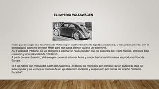 EL IMPERIO VOLKSWAGEN
Nadie puede negar que los inicios de Volkswagen están íntimamente ligados al nazismo, y más precisamente, con el
demagógico capricho de Adolf Hitler para que cada alemán tuviese un automóvil.
Así Ferdinand Porsche, se vio obligado a diseñar un "auto popular" que no superara los 1.000 marcos, ofreciera bajo
consumo y una velocidad de 100 Km/h.
A partir de esa obsesión, Volkswagen comenzó a tomar forma y crecer hasta transformarse en productor líder de
Europa.
El 8 de marzo con motivo del Salón del Automóvil, en Berlín, se menciona por primera vez en publico la idea del
auto popular y se expone el modelo de un eje delantero oscilante y suspensión por barras de torsión, "sistema
Porsche".
 