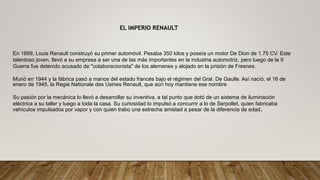 EL IMPERIO RENAULT
En 1899, Louis Renault construyó su primer automóvil. Pesaba 350 kilos y poseía un motor De Dion de 1.75 CV. Este
talentoso joven, llevó a su empresa a ser una de las más importantes en la industria automotriz, pero luego de la II
Guerra fue detenido acusado de "colaboracionista" de los alemanes y alojado en la prisión de Fresnes.
Murió en 1944 y la fábrica pasó a manos del estado francés bajo el régimen del Gral. De Gaulle. Así nació, el 16 de
enero de 1945, la Regie Nationale des Usines Renault, que aún hoy mantiene ese nombre
Su pasión por la mecánica lo llevó a desarrollar su inventiva, a tal punto que dotó de un sistema de iluminación
eléctrica a su taller y luego a toda la casa. Su curiosidad lo impulsó a concurrir a lo de Serpollet, quien fabricaba
vehículos impulsados por vapor y con quien trabo una estrecha amistad a pesar de la diferencia de edad.
 